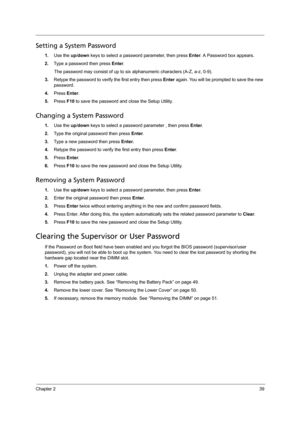 Page 49Chapter 239
Setting a System Password
1.Use the up/down keys to select a password parameter, then press Enter. A Password box appears.
2.Type a password then press Enter. 
The password may consist of up to six alphanumeric characters (A-Z, a-z, 0-9).
3.Retype the password to verify the first entry then press Enter again. You will be prompted to save the new 
password.
4.Press Enter. 
5.Press F10 to save the password and close the Setup Utility. 
Changing a System Password
1.Use the up/down keys to select...