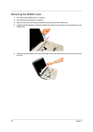 Page 7060Chapter 3
Removing the Middle Cover
1.See “Removing the Battery Pack” on page 49.
2.See “Removing the Keyboard” on page 59.
3.Open the LCD screen all the way to facilitate the easy removal of the middle cover. 
4.Carefully insert the flat-blade screwdriver between the middle cover and lower case and gently pry up the 
middle cover. 
5.Continue prying the middle cover until the full length of the cover releases from the main unit, then remove 
the cover.   