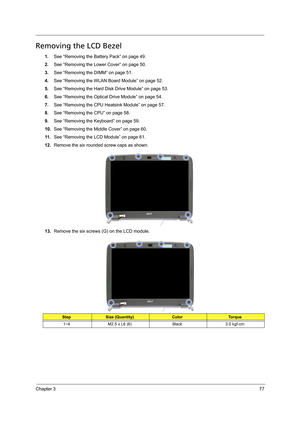 Page 87Chapter 377
Removing the LCD Bezel
1.See “Removing the Battery Pack” on page 49.
2.See “Removing the Lower Cover” on page 50.
3.See “Removing the DIMM” on page 51.
4.See “Removing the WLAN Board Module” on page 52.
5.See “Removing the Hard Disk Drive Module” on page 53.
6.See “Removing the Optical Drive Module” on page 54.
7.See “Removing the CPU Heatsink Module” on page 57.
8.See “Removing the CPU” on page 58.
9.See “Removing the Keyboard” on page 59.
10.See “Removing the Middle Cover” on page 60.
11...