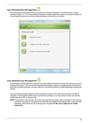 Page 29Chapter 123
Acer ePresentation Management 
Acer ePresentation Management lets you project your computer’s display to an external device or project 
using the hot key: Fn + F5. If auto-detection hardware is implemented in the system, your system display will 
be automatically switched out when an external display is connected to the system.
Acer eDataSecurity Management 
Acer eDataSecurity Management is handy file encryption utility that protects your files from being accessed by 
unauthorized persons. It...