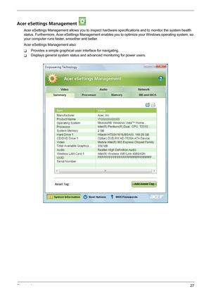 Page 33Chapter 127
Acer eSettings Management 
Acer eSettings Management allows you to inspect hardware specifications and to monitor the system health 
status. Furthermore, Acer eSettings Management enables you to optimize your Windows operating system, so 
your computer runs faster, smoother and better. 
Acer eSettings Management also:
TProvides a simple graphical user interface for navigating.
TDisplays general system status and advanced monitoring for power users. 