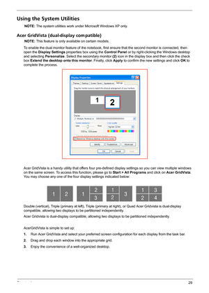 Page 35Chapter 129
Using the System Utilities
NOTE: The system utilities work under Microsoft Windows XP only.
Acer GridVista (dual-display com patible)
NOTE: This feature is only available on certain models.
To enable the dual monitor feature of the notebook, first ensure that the second monitor is connected, then 
open the Display Settings properties box using the Control Panel or by right-clicking the Windows desktop 
and selecting Personalize. Select the secondary monitor (2) icon in the display box and...