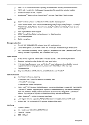 Page 82Chapter 1
TMPEG-2/DVD hardware-assisted capability (acceleration/full decode) (for selected models)
TWMV9 (VC-1) and H.264 (AVC) support (acceleration/full decode) (for selected models)
TS-video/TV-out (NTSC/PAL) support
TAcer ArcadeTM featuring Acer CinemaVisionTM and Acer ClearVision™ technologies
Audio
TDolby® certified surround sound system with two built-in stereo speakers
TDolby® Home Theater audio enhancement featuring Dolby® Digital, Dolby® Digital Live, Dolby® 
PRO LOGIC II, Dolby® Digital...