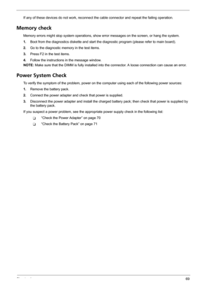 Page 75Chapter 469
If any of these devices do not work, reconnect the cable connector and repeat the failing operation. 
Memory check
Memory errors might stop system operations, show error messages on the screen, or hang the system.
1.Boot from the diagnostics diskette and start the diagnostic program (please refer to main board).
2.Go to the diagnostic memory in the test items.
3.Press F2 in the test items.
4.Follow the instructions in the message window.
NOTE: Make sure that the DIMM is fully installed into...