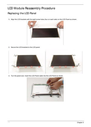 Page 116106Chapter 3
LCD Module Reassembly Procedure
Replacing the LCD Panel
1.Align the LCD brackets with the eight screw holes (four on each side) on the LCD Panel as shown.
2. Secure the LCD brackets to the LCD panel.
3. Turn the panel over. Insert the LCD Panel cable into the LCD Panel as shown. 