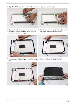 Page 117Chapter 3107
4. Align the LCD Panel cable as shown and press down to engage the adhesive pads.
5. Replace the MIC cable under the mylar tab strips, 
and replace the MIC as shown. Secure the cable 
by pressing down on the strips.6. Replace the antenna cable as shown. Ensure that 
the cable is inserted under each tab strip. 
7. Secure the cable by pressing down on the securing 
strip.8. Place the LCD Panel in the back cover. 