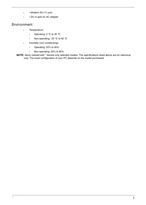 Page 13Chapter 13
•• Modem (RJ-11) port
•• DC-in jack for AC adapter
Environment
•Temperature:
•Operating: 5 °C to 35 °C
•Non-operating: -20 °C to 65 °C
•Humidity (non-condensing):
•Operating: 20% to 80%
•Non-operating: 20% to 80%
NOTE: Items marked with * denote only selected models. The specifications listed above are for reference 
only. The exact configuration of your PC depends on the model purchased. 