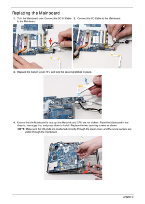 Page 12211 2Chapter 3
Replacing the Mainboard
1.Turn the Mainboard over. Connect the DC IN Cable 
to the Mainboard.2.Connect the I/O Cable to the Mainboard.
3.Replace the Switch Cover FFC and lock the securing latches in place.
4.Ensure that the Mainboard is face up (the Heatsink and CPU are not visible). Place the Mainboard in the 
chassis, rear edge first, and press down to install. Replace the two securing screws as shown.
NOTE: Make sure the I/O ports are positioned correctly through the lower cover, and the...