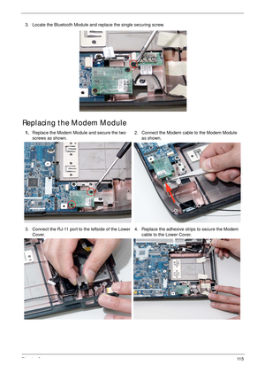 Page 125Chapter 311 5
Replacing the Modem Module
3. Locate the Bluetooth Module and replace the single securing screw.
1.Replace the Modem Module and secure the two 
screws as shown.2. Connect the Modem cable to the Modem Module 
as shown.
3. Connect the RJ-11 port to the leftside of the Lower 
Cover.4. Replace the adhesive strips to secure the Modem 
cable to the Lower Cover. 