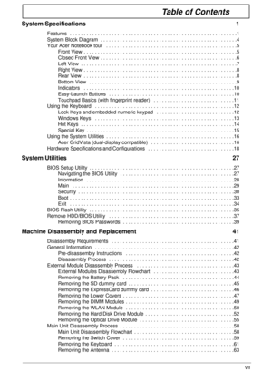 Page 7VII
Table of Contents
System Specifications  1
Features  . . . . . . . . . . . . . . . . . . . . . . . . . . . . . . . . . . . . . . . . . . . . . . . . . . . . . . . . . . . .1
System Block Diagram  . . . . . . . . . . . . . . . . . . . . . . . . . . . . . . . . . . . . . . . . . . . . . . . . .4
Your Acer Notebook tour   . . . . . . . . . . . . . . . . . . . . . . . . . . . . . . . . . . . . . . . . . . . . . . .5
Front View  . . . . . . . . . . . . . . . . . . . . . . . . . . . . . . . . . . . . . . ....