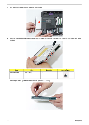 Page 6656Chapter 3
5.Pull the optical drive module out from the chassis. 
6.Remove the three screws securing the ODD bracket and remove the ODD bracket from the optical disk drive 
module. 
7.Insert a pin in the eject hole of the ODD to eject the ODD tray.
StepSizeQuantityScrew Type
ODD Bracket M2*3 (NL) 3 