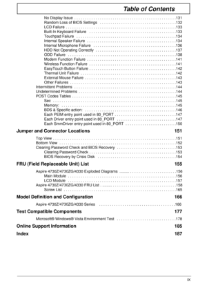 Page 9IX
Table of Contents
No Display Issue  . . . . . . . . . . . . . . . . . . . . . . . . . . . . . . . . . . . . . . . . . . . . . . . .131
Random Loss of BIOS Settings   . . . . . . . . . . . . . . . . . . . . . . . . . . . . . . . . . . . .132
LCD Failure  . . . . . . . . . . . . . . . . . . . . . . . . . . . . . . . . . . . . . . . . . . . . . . . . . . . .133
Built-In Keyboard Failure   . . . . . . . . . . . . . . . . . . . . . . . . . . . . . . . . . . . . . . . . .133
Touchpad Failure   . . . . . . ....