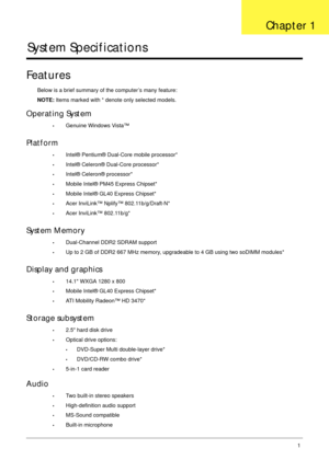 Page 11Chapter 11
System Specifications
Features
Below is a brief summary of the computer’s many feature:
NOTE: Items marked with * denote only selected models.
Operating System
•Genuine Windows Vista™
Platform
•Intel® Pentium® Dual-Core mobile processor*
•Intel® Celeron® Dual-Core processor*
•Intel® Celeron® processor*
•Mobile Intel® PM45 Express Chipset*
•Mobile Intel® GL40 Express Chipset*
•Acer InviLink™ Nplify™ 802.11b/g/Draft-N*
•Acer InviLink™ 802.11b/g*
System Memory
•Dual-Channel DDR2 SDRAM support
•Up...