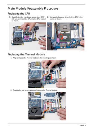 Page 12011 0Chapter 3
Main Module Reassembly Procedure
Replacing the CPU
Replacing the Thermal Module
1.Carefully turn the mainboard upside down (CPU 
side up), and insert the CPU into the CPU bracket 
as shown.2. Using a plastic screw driver, lock the CPU in the 
socket as shown.
1.Align and place the Thermal Module in the mounting as shown.
2. Replace the four securing screws to secure the Thermal Module. 