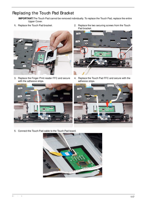 Page 127Chapter 311 7
Replacing the Touch Pad Bracket
IMPORTANT:The Touch Pad cannot be removed individually. To replace the Touch Pad, replace the entire 
Upper Cover.
1.Replace the Touch Pad bracket. 2. Replace the two securing screws from the Touch 
Pad bracket.
3. Replace the Finger Print reader FFC and secure 
with the adhesive strips.4. Replace the Touch Pad FFC and secure with the 
adhesive strips.
5. Connect the Touch Pad cable to the Touch Pad board. 