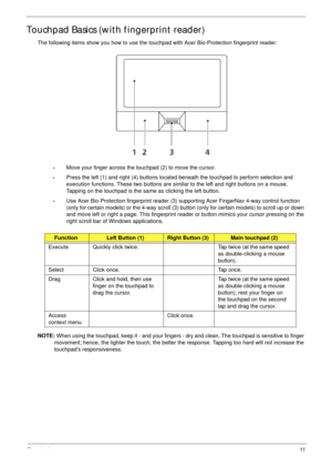 Page 21Chapter 111
Touchpad Basics (with fingerprint reader)
The following items show you how to use the touchpad with Acer Bio-Protection fingerprint reader:
•Move your finger across the touchpad (2) to move the cursor.
•Press the left (1) and right (4) buttons located beneath the touchpad to perform selection and 
execution functions. These two buttons are similar to the left and right buttons on a mouse. 
Tapping on the touchpad is the same as clicking the left button.
•Use Acer Bio-Protection fingerprint...