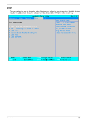 Page 43Chapter 233
Boot
This menu allows the user to decide the order of boot devices to load the operating system. Bootable devices 
includes the USB diskette drives, the onboard hard disk drive and the DVD drive in the module bay.
             Ins y deH20 S etup Utility Rev. 3.5
Information     Main     Sec urityB ootExit
Item Spec ific  Help
B oot priority  order:Us e <
↑> or <
↓> to select
a devic e, then pres s
1. IDE0 : W DC W D1600BEV T-22ZCT0< F5>  to move it down the
2. IDE1 : TSS Tc orp CDDVDW  TS...