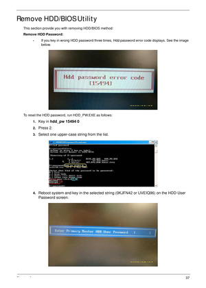 Page 47Chapter 237
Remove HDD/BIOS Utility
This section provide you with removing HDD/BIOS method:
Remove HDD Password:
•If you key in wrong HDD password three times, Hdd password error code displays. See the image 
below.
To reset the HDD password, run HDD_PW.EXE as follows:
1.
Key in hdd_pw 15494 0 
2.Press 2.
3.Select one upper-case string from the list.
4.Reboot system and key in the selected string (0KJFN42 or UVEIQ96) on the HDD User 
Password screen. 