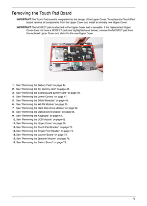 Page 89Chapter 379
Removing the Touch Pad Board
IMPORTANT:The Touch Pad board is integrated into the design of the Upper Cover. To replace the Touch Pad 
board, remove all components from the Upper Cover and install an entirely new Upper Cover.
IMPORTANT:The MOSFET pad is attached to the Upper Cover and is reusable. If the replacement Upper 
Cover does not have a MOSFET pad (see highlighted area below), remove the MOSFET pad from 
the replaced Upper Cover and stick it to the new Upper Cover. 
1.See “Removing...