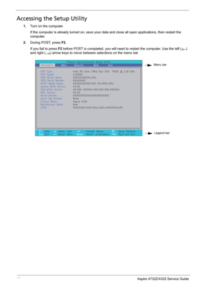 Page 24
16Aspire 4732Z/4332 Service Guide
Accessing the Setup Utility
1.Turn on the computer. 
If the computer is already turned  on, save your data and close all open applications, then restart the 
computer.
2. During POST, press  F2.
If you fail to press  F2 before POST is completed, you will need  to restart the computer. Use the left () 
and right () arrow keys to move between selections on the menu bar.  
   
Menu bar
Legend barPhoenix   SecureCore(tm)   Setup   Utility
Main
CPU Type:
CPU   Speed:
IDE0...