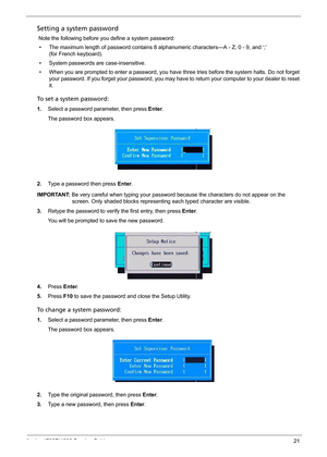 Page 29
Aspire 4732Z/4332 Service Guide21
Setting a system password
 Note the following before you define a system password:
• The maximum length of password contains 8 alphanumeric characters—A - Z, 0 - 9, and ‘;’  
(for French keyboard).  
• System passwords are case-insensitive.
• When you are prompted to enter a password, you have three tries before the system halts. Do not forget 
your password. If you forget your password, you may hav e to return your computer to your dealer to reset 
it.
To set a system...