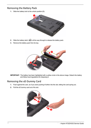 Page 36
28 Acer Aspire 4732Z/4332 Service Guide
Removing the Battery Pack 
1.Slide the battery lock to the unlock position  (1).
2. Slide the battery latchall the way through to release the battery pack. 
3.Remove the battery pack from its bay. 
IMPORTANT:   The battery has been highlighted with a yellow ci rcle in the above image. Detach the battery 
and follow local regulations for disposing it.
Removing the xD Dummy Card 
1. Push against the card, as if you were pushing it fu rther into the slot, letting the...