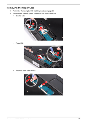 Page 49
Acer Aspire 4732Z/4332 Service Guide 41
Removing the Upper Case   
1.Perform the “Removing the LCD Module” procedure on page 38.
2.Disconnect the following system cables from their board connectors. 
• Speaker cable
• Power FFC
• Touchpad board cable (TPAD1) 