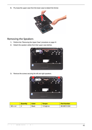 Page 51
Acer Aspire 4732Z/4332 Service Guide 43
8.Pry loose the upper case from the lower case to detach the former. 
Removing the Speakers  
1.Perform the “Removing the Upper Case” procedure on page 41.
2.Detach the speaker cables from their upper case latches.
3.Remove the screws securing the left and right speakers.
Ty p eQuantityColorTo r q u ePart Number
M2 x L42Black1.6 kgf-cm86.00E13.524 