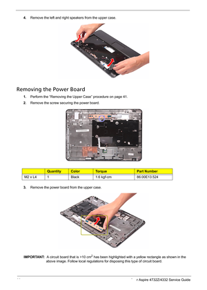 Page 52
44 Acer Aspire 4732Z/4332 Service Guide
4.Remove the left and right speakers from the upper case.
Removing the Power Board    
1.Perform the “Removing the Upper Case” procedure on page 41.
2.Remove the screw secu ring the power board.
Ty p eQuantityColorTo r q u ePart Number
M2 x L41Black1.6 kgf-cm86.00E13.524
3.Remove the power board from the upper case.
IMPORTANT:   A circuit board that is >10 cm2 has been highlighted with a yellow rectangle as shown in the 
above image. Follow local regulations for...