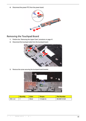 Page 53
Acer Aspire 4732Z/4332 Service Guide 45
4.Disconnect the power FFC from the power board. 
Removing the Touchpad Board    
1.Perform the “Removing the Upper Case” procedure on page 41.
2.Disconnect the touchpad cable from the touchpad board. 
3.Remove the screw securing the touchpad board bracket.
Ty p eQuantityColorTo r q u ePart Number
M2 x L41Silver1.6 kgf-cm86.00E13.524 