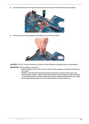 Page 57
Acer Aspire 4732Z/4332 Service Guide 49
3.Use a flat screwdriver to turn the processor so cket lock counter-clockwise to the unlock position.
4.Hold the processor by its edges and ca refully remove it from its socket.
CAUTION:  DO NOT lay the processor on its base to avoid bending or damaging the pins underneath it. 
IMPORTANT:   When installing a processor: 
 – Note the golden arrow on the corner to make sure the processor is properly oriented over  
     the socket.   
 – Moisten a soft cloth with...