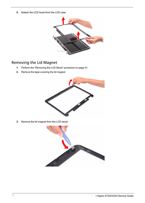 Page 60
52 Acer Aspire 4732Z/4332 Service Guide
5.Detach the LCD bezel from the LCD case.
Removing the Lid Magnet   
1.Perform the “Removing the LCD Bezel” procedure on page 51.
2.Remove the tape covering the lid magnet.
3.Remove the lid magnet from the LCD bezel.  