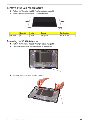 Page 63
Acer Aspire 4732Z/4332 Service Guide 55
Removing the LCD Panel Brackets  
1.Perform the “Removing the LCD Panel” procedure on page 53.
2.Remove the screws securing  the LCD panel brackets. 
Ty p eQuantityColorTo r q u ePart Number
M2 x L38Silver1.6 kgf-cm86.00C07.220
Removing the WLAN Antennas  
1.Perform the “Removing the LCD Panel” procedure on page 53.
2.Detach the aluminum foil tabs securing the WLAN antennas.
3.Detach the WLAN antennas from the LCD case. 