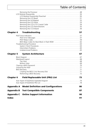 Page 8Acer Aspire 4732Z/4332 Service Guide viii
Removing the Processor    . . . . . . . . . . . . . . . . . . . . . . . . . . . . . . . . . . . . . . . . . . .48
LCD Module Disassembly    . . . . . . . . . . . . . . . . . . . . . . . . . . . . . . . . . . . . . . . . . . . . . .50
LCD Module Disassembly Flowchart    . . . . . . . . . . . . . . . . . . . . . . . . . . . . . . . . . .50
Removing the LCD Bezel     . . . . . . . . . . . . . . . . . . . . . . . . . . . . . . . . . . . . . . . . . .51
Removing the...