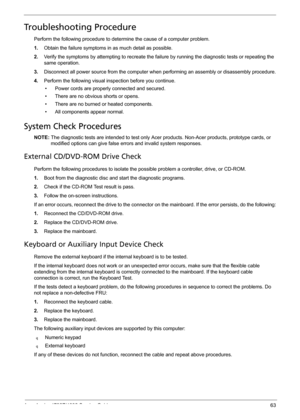 Page 71Acer Aspire 4732Z/4332 Service Guide 63
Troubleshooting Procedure
Perform the following procedure to determine the cause of a computer problem.
1.Obtain the failure symptoms in as much detail as possible.
2.Verify the symptoms by attempting to recreate the failure by running the diagnostic tests or repeating the 
same operation.
3.Disconnect all power source from the computer when performing an assembly or disassembly procedure.
4.Perform the following visual inspection before you continue. 
• Power...