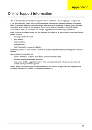 Page 98Acer Aspire 4732Z/4332 Service Guide 90
This section describes online technical support services available to help you repair your Acer products.
If you are a distributor, dealer, ASP or TPM, please refer your technical queries to your local Acer branch 
office. Acer branch offices and regional business units can access our website. However some information 
sources will require a user ID and password. These can be obtained directly from Acer CSD Taiwan.
Acers website offers you convenient and valuable...