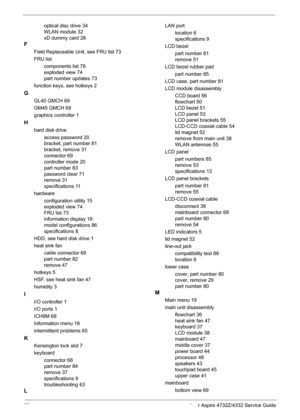 Page 10092 Acer Aspire 4732Z/4332 Service Guide
optical disc drive 34
WLAN module 32
xD dummy card 28
F
Field Replaceable Unit, see FRU list 73
FRU list
components list 78
exploded view 74
part number updates 73
function keys, see hotkeys 2
G
GL40 GMCH 69
GM45 GMCH 69
graphics controller 1
H
hard disk drive
access password 20
bracket, part number 81
bracket, remove 31
connector 69
controller mode 20
part number 83
password clear 71
remove 31
specifications 11
hardware
configuration utility 15
exploded view 74...