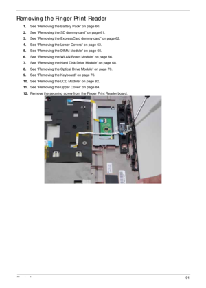 Page 101Chapter 391
Removing the Finger Print Reader
1.See “Removing the Battery Pack” on page 60.
2.See “Removing the SD dummy card” on page 61.
3.See “Removing the ExpressCard dummy card” on page 62.
4.See “Removing the Lower Covers” on page 63.
5.See “Removing the DIMM Module” on page 65.
6.See “Removing the WLAN Board Module” on page 66.
7.See “Removing the Hard Disk Drive Module” on page 68.
8.See “Removing the Optical Drive Module” on page 70.
9.See “Removing the Keyboard” on page 76.
10.See “Removing the...