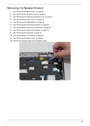 Page 105Chapter 395
Removing the Speaker Module
1.See “Removing the Battery Pack” on page 60.
2.See “Removing the SD dummy card” on page 61.
3.See “Removing the ExpressCard dummy card” on page 62.
4.See “Removing the Lower Covers” on page 63.
5.See “Removing the DIMM Module” on page 65.
6.See “Removing the WLAN Board Module” on page 66.
7.See “Removing the Hard Disk Drive Module” on page 68.
8.See “Removing the Optical Drive Module” on page 70.
9.See “Removing the Keyboard” on page 76.
10.See “Removing the LCD...