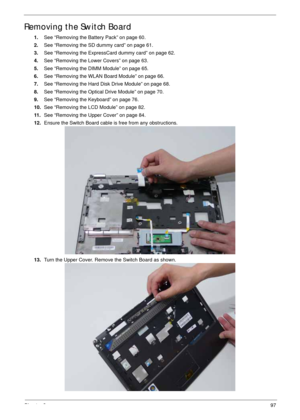 Page 107Chapter 397
Removing the Switch Board
1.See “Removing the Battery Pack” on page 60.
2.See “Removing the SD dummy card” on page 61.
3.See “Removing the ExpressCard dummy card” on page 62.
4.See “Removing the Lower Covers” on page 63.
5.See “Removing the DIMM Module” on page 65.
6.See “Removing the WLAN Board Module” on page 66.
7.See “Removing the Hard Disk Drive Module” on page 68.
8.See “Removing the Optical Drive Module” on page 70.
9.See “Removing the Keyboard” on page 76.
10.See “Removing the LCD...