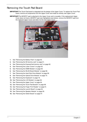 Page 10898Chapter 3
Removing the Touch Pad Board
IMPORTANT:The Touch Pad board is integrated into the design of the Upper Cover. To replace the Touch Pad 
board, remove all components from the Upper Cover and install an entirely new Upper Cover.
IMPORTANT:The MOSFET pad is attached to the Upper Cover and is reusable. If the replacement Upper 
Cover does not have a MOSFET pad (see highlighted area below), remove the MOSFET pad from 
the replaced Upper Cover and stick it to the new Upper Cover. 
1.See “Removing...