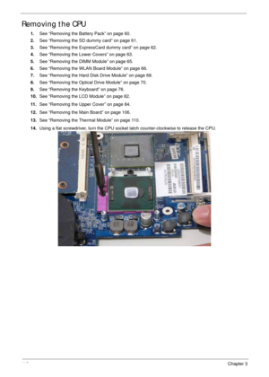 Page 12211 2Chapter 3
Removing the CPU 
1.See “Removing the Battery Pack” on page 60.
2.See “Removing the SD dummy card” on page 61.
3.See “Removing the ExpressCard dummy card” on page 62.
4.See “Removing the Lower Covers” on page 63.
5.See “Removing the DIMM Module” on page 65.
6.See “Removing the WLAN Board Module” on page 66.
7.See “Removing the Hard Disk Drive Module” on page 68.
8.See “Removing the Optical Drive Module” on page 70.
9.See “Removing the Keyboard” on page 76.
10.See “Removing the LCD Module”...