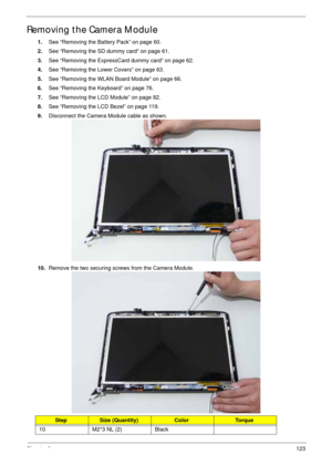 Page 133Chapter 3123
Removing the Camera Module
1.See “Removing the Battery Pack” on page 60.
2.See “Removing the SD dummy card” on page 61.
3.See “Removing the ExpressCard dummy card” on page 62.
4.See “Removing the Lower Covers” on page 63.
5.See “Removing the WLAN Board Module” on page 66.
6.See “Removing the Keyboard” on page 76.
7.See “Removing the LCD Module” on page 82.
8.See “Removing the LCD Bezel” on page 119.
9.Disconnect the Camera Module cable as shown.
10.Remove the two securing screws from the...