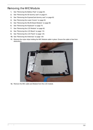 Page 141Chapter 3131
Removing the MIC Module
1.See “Removing the Battery Pack” on page 60.
2.See “Removing the SD dummy card” on page 61.
3.See “Removing the ExpressCard dummy card” on page 62.
4.See “Removing the Lower Covers” on page 63.
5.See “Removing the WLAN Board Module” on page 66.
6.See “Removing the Keyboard” on page 76.
7.See “Removing the LCD Module” on page 82.
8.See “Removing the LCD Bezel” on page 119.
9.See “Removing the LCD Panel” on page 125.
10.See “Removing the Antennas” on page 129.
11...