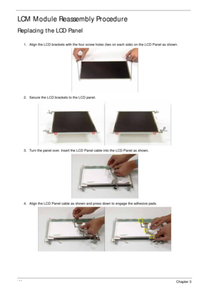 Page 142132Chapter 3
LCM Module Reassembly Procedure
Replacing the LCD Panel
1. Align the LCD brackets with the four screw holes (two on each side) on the LCD Panel as shown.
2. Secure the LCD brackets to the LCD panel.
3. Turn the panel over. Insert the LCD Panel cable into the LCD Panel as shown.
4. Align the LCD Panel cable as shown and press down to engage the adhesive pads. 