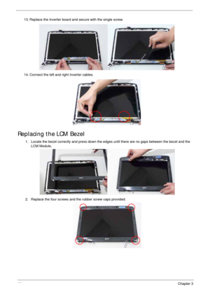 Page 144134Chapter 3
Replacing the LCM Bezel
13. Replace the Inverter board and secure with the single screw.
14. Connect the left and right Inverter cables.
1. Locate the bezel correctly and press down the edges until there are no gaps between the bezel and the 
LCM Module,
2. Replace the four screws and the rubber screw caps provided. 