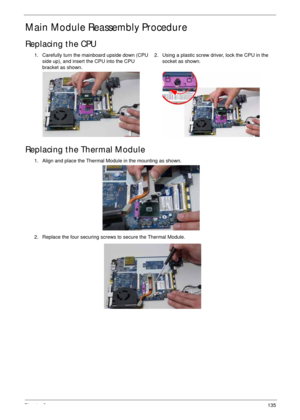 Page 145Chapter 3135
Main Module Reassembly Procedure
Replacing the CPU
Replacing the Thermal Module
1. Carefully turn the mainboard upside down (CPU 
side up), and insert the CPU into the CPU 
bracket as shown.2. Using a plastic screw driver, lock the CPU in the 
socket as shown.
1. Align and place the Thermal Module in the mounting as shown.
2. Replace the four securing screws to secure the Thermal Module. 