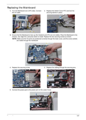 Page 147Chapter 3137
Replacing the Mainboard
1.Turn the Mainboard over (CPU side). Connect 
the I/O cable.2. Replace the Switch Cover FFC and lock the 
securing latches in place.
3.Ensure that the Mainboard is face up (the Heatsink and CPU are not visible). Place the Mainboard in the 
chassis, rear edge first, and press down to install. Replace the two securing screws as shown.
NOTE: Make sure the I/O ports are positioned correctly through the lower cover, and the screw sockets 
are visible through the...