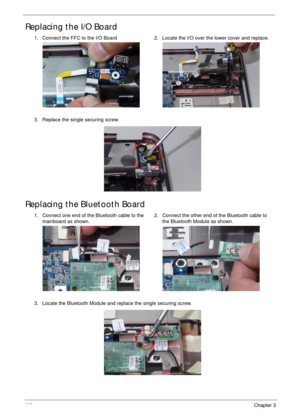 Page 148138Chapter 3
Replacing the I/O Board
Replacing the Bluetooth Board
1. Connect the FFC to the I/O Board 2. Locate the I/O over the lower cover and replace.
3. Replace the single securing screw.
1. Connect one end of the Bluetooth cable to the 
mainboard as shown.2. Connect the other end of the Bluetooth cable to 
the Bluetooth Module as shown.
3. Locate the Bluetooth Module and replace the single securing screw. 