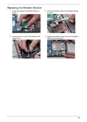 Page 149Chapter 3139
Replacing the Modem Module
1. Locate and replace the Modem Module as 
shown.2. Connect the Modem cable to the Modem Module 
as shown.
3. Connect the RJ-11 port to the leftside of the 
Lower Cover.4. Replace the adhesive tape to secure the Modem 
cable to the Lower Cover. 